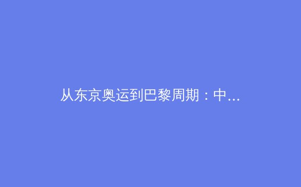 从东京奥运到巴黎周期：中国体育军团战略转型与人才梯队建设深度解析 - 3